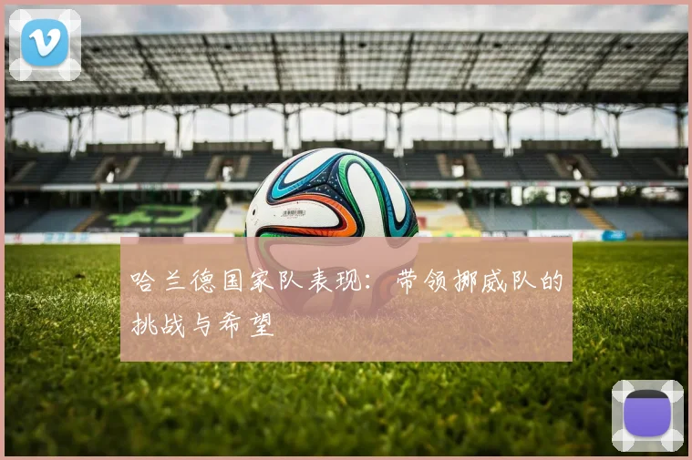 哈兰德国家队表现：带领挪威队的挑战与希望
