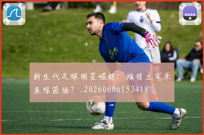 新生代足球明星崛起：谁将主宰未来绿茵场？_20260606153418