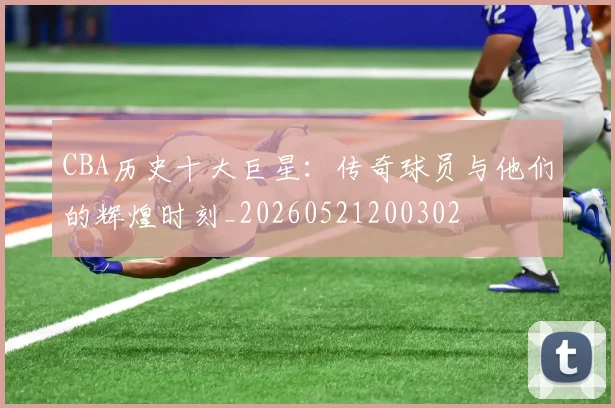 CBA历史十大巨星:传奇球员与他们的辉煌时刻_20260521200302