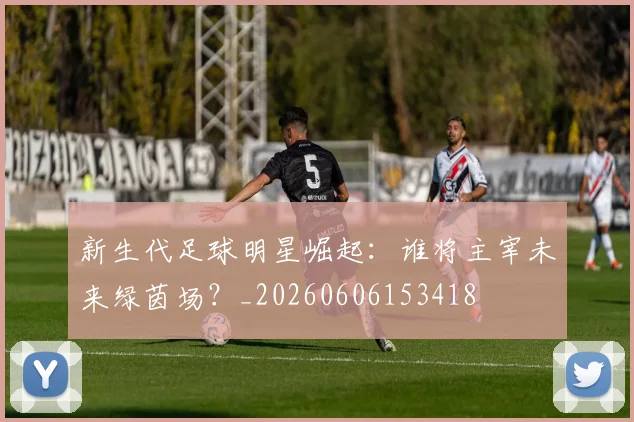 新生代足球明星崛起：谁将主宰未来绿茵场？_20260606153418