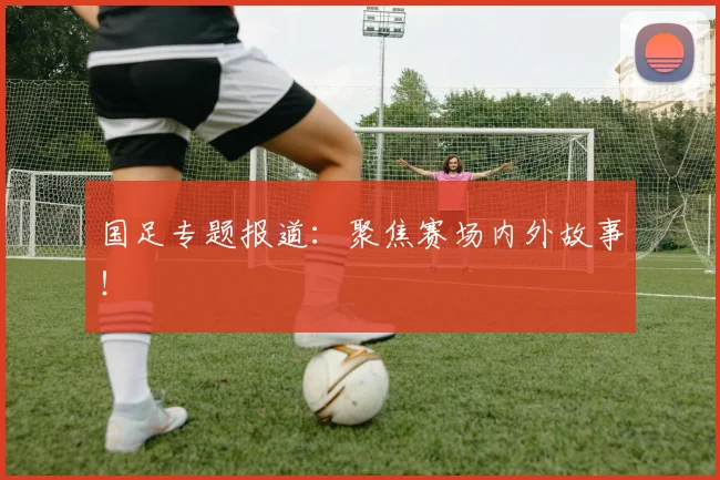 国足专题报道：聚焦赛场内外故事！