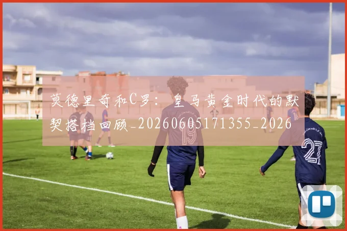 莫德里奇和C罗:皇马黄金时代的默契搭档回顾_20260605171355_20260703181745