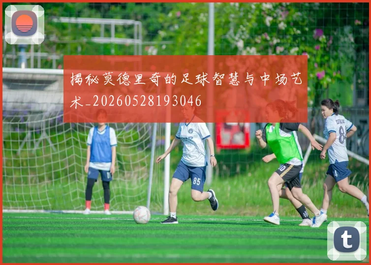 揭秘莫德里奇的足球智慧与中场艺术_20260528193046