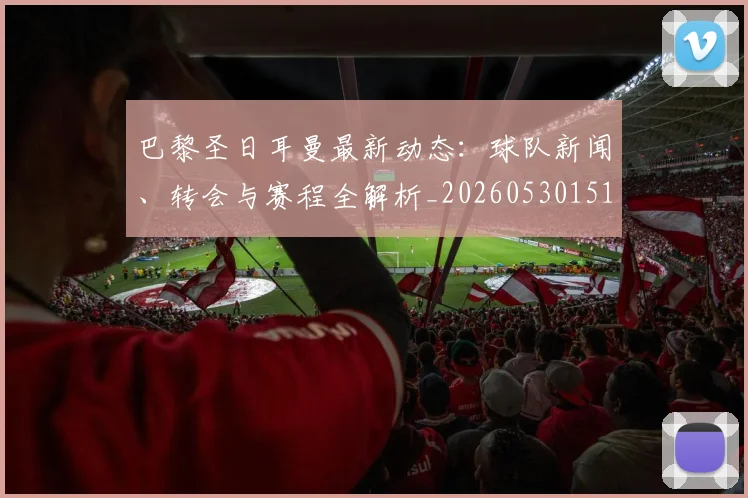 巴黎圣日耳曼最新动态:球队新闻、转会与赛程全解析_20260530151408