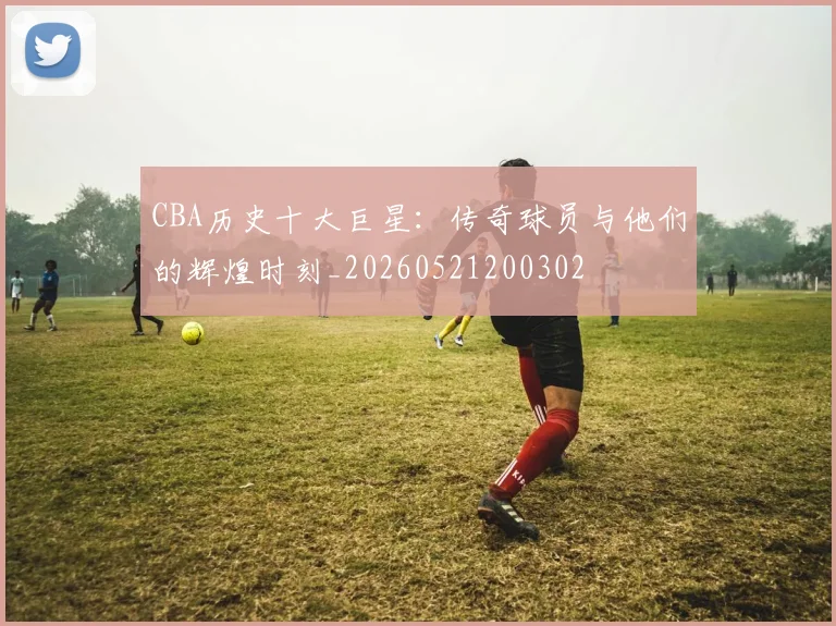 CBA历史十大巨星：传奇球员与他们的辉煌时刻_20260521200302