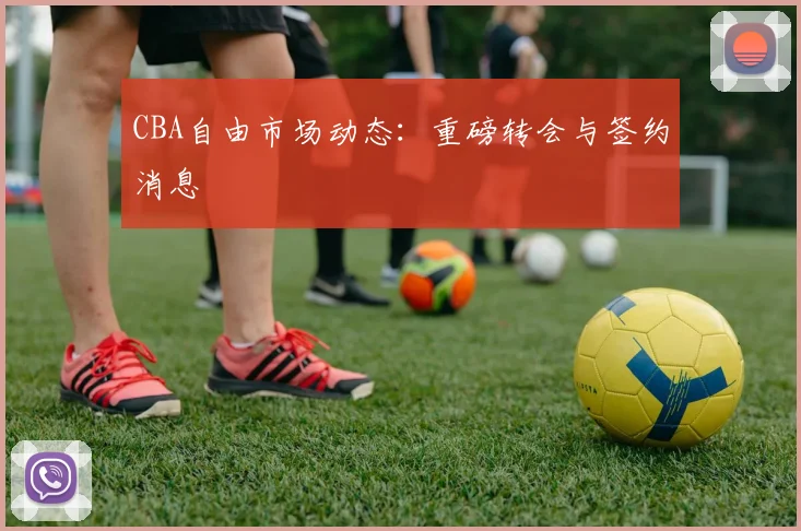 CBA自由市场动态：重磅转会与签约消息