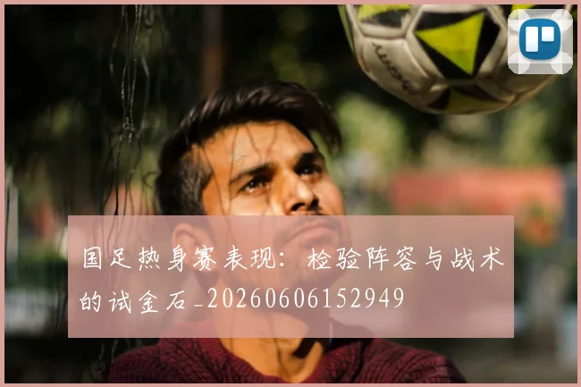 国足热身赛表现：检验阵容与战术的试金石_20260606152949