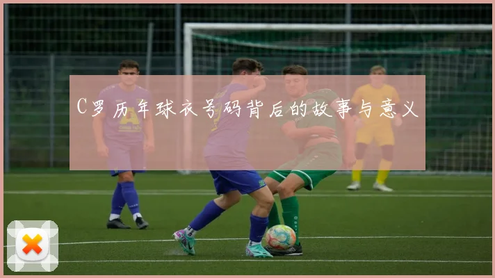 C罗历年球衣号码背后的故事与意义