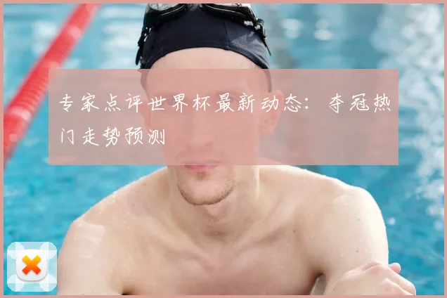 专家点评世界杯最新动态：夺冠热门走势预测