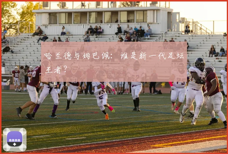 哈兰德与姆巴佩：谁是新一代足坛王者？