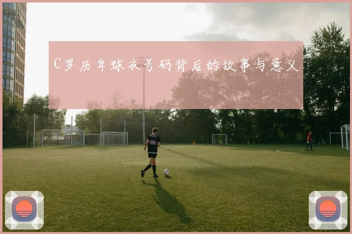 C罗历年球衣号码背后的故事与意义
