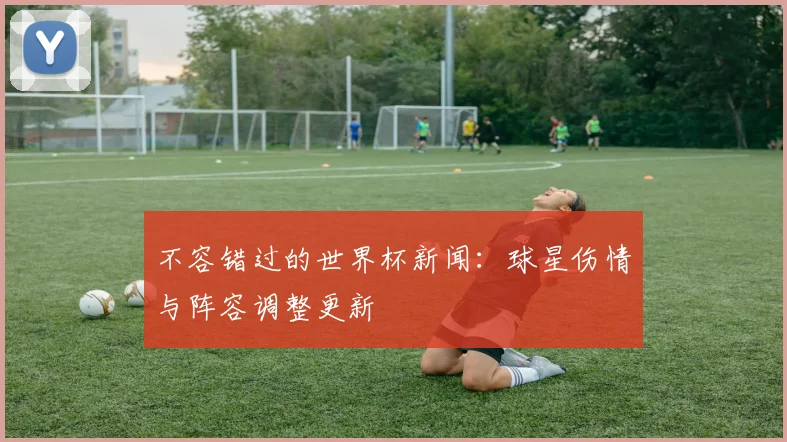 不容错过的世界杯新闻:球星伤情与阵容调整更新