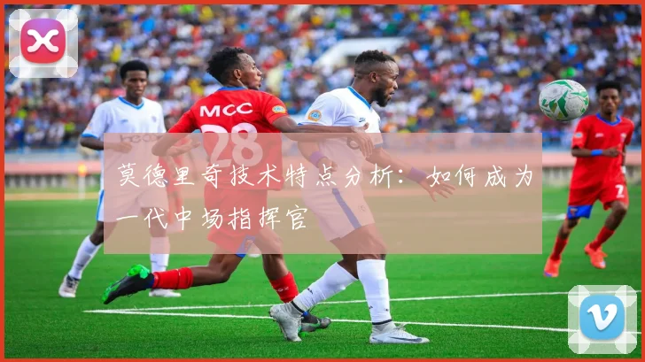 莫德里奇技术特点分析：如何成为一代中场指挥官