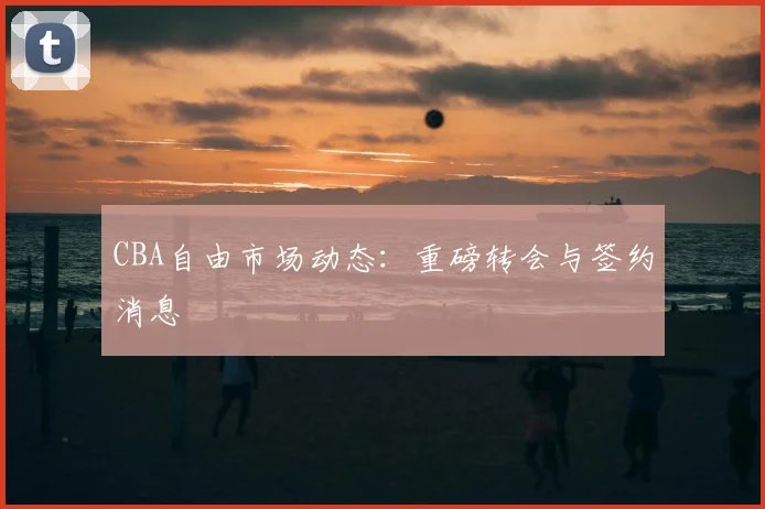 CBA自由市场动态：重磅转会与签约消息