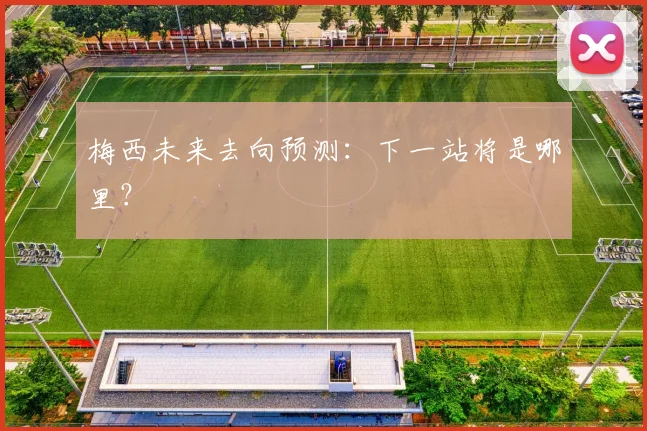 梅西未来去向预测：下一站将是哪里？