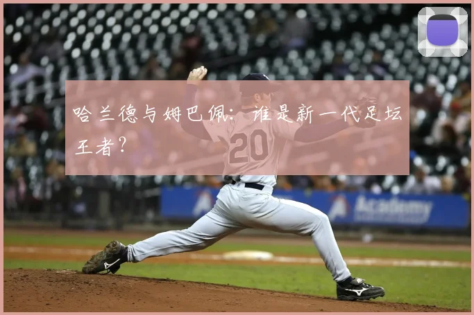 哈兰德与姆巴佩:谁是新一代足坛王者?