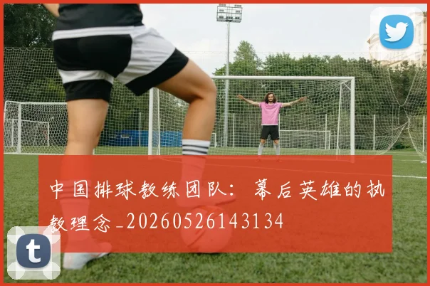 中国排球教练团队：幕后英雄的执教理念_20260526143134