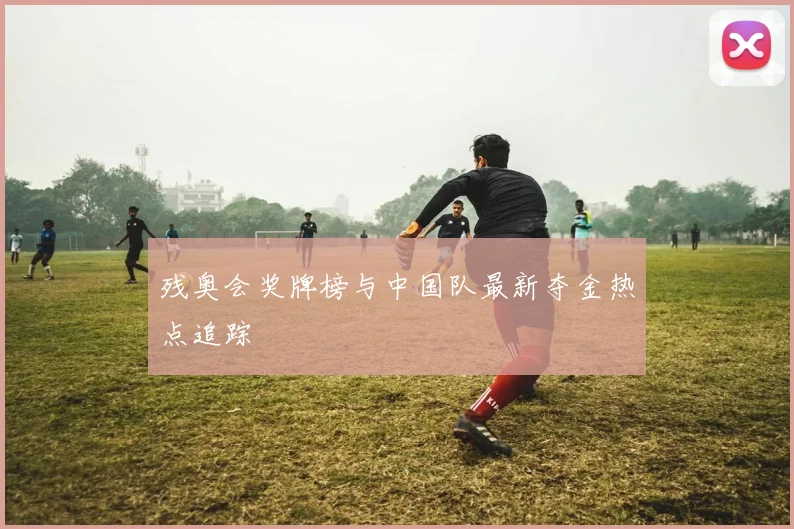 残奥会奖牌榜与中国队最新夺金热点追踪