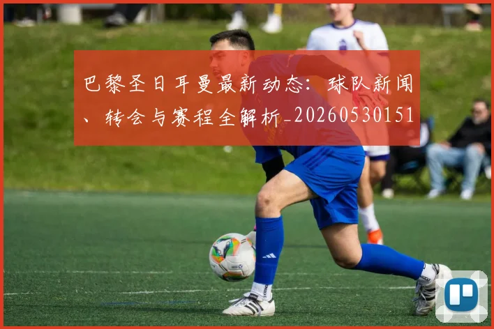 巴黎圣日耳曼最新动态：球队新闻、转会与赛程全解析_20260530151408