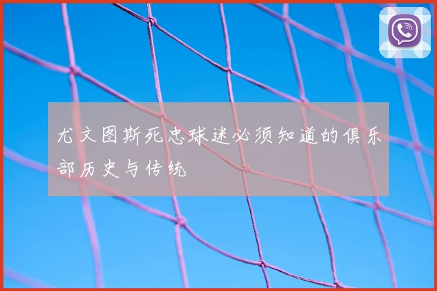 尤文图斯死忠球迷必须知道的俱乐部历史与传统