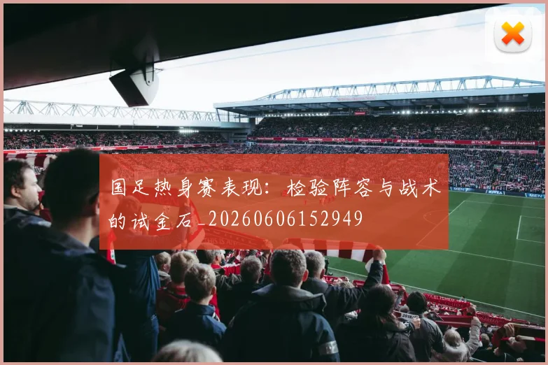 国足热身赛表现:检验阵容与战术的试金石_20260606152949