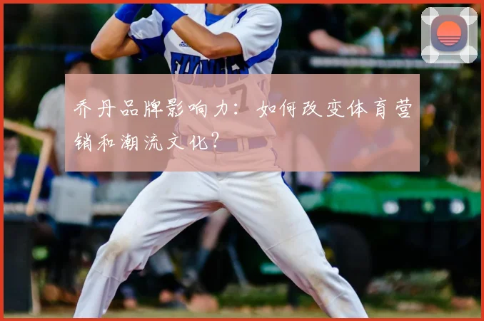 乔丹品牌影响力：如何改变体育营销和潮流文化？