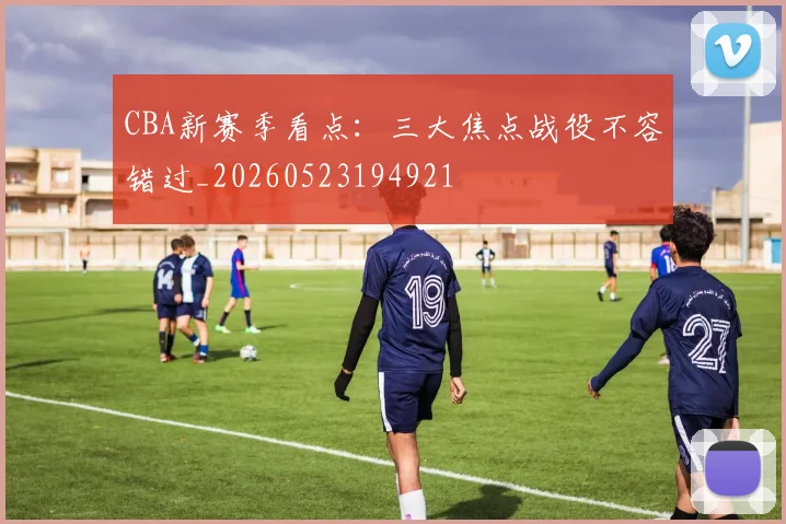 CBA新赛季看点：三大焦点战役不容错过_20260523194921