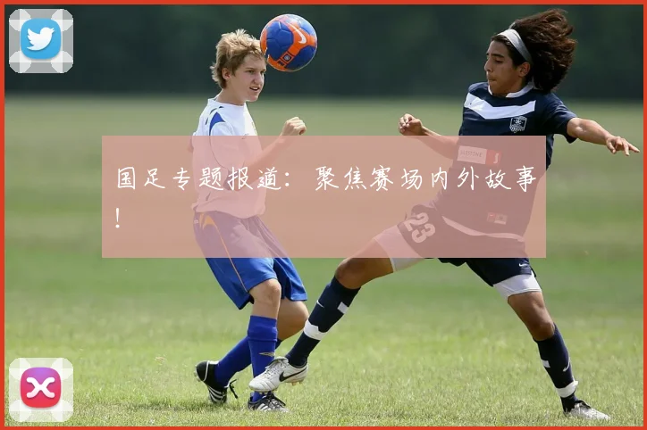 国足专题报道：聚焦赛场内外故事！