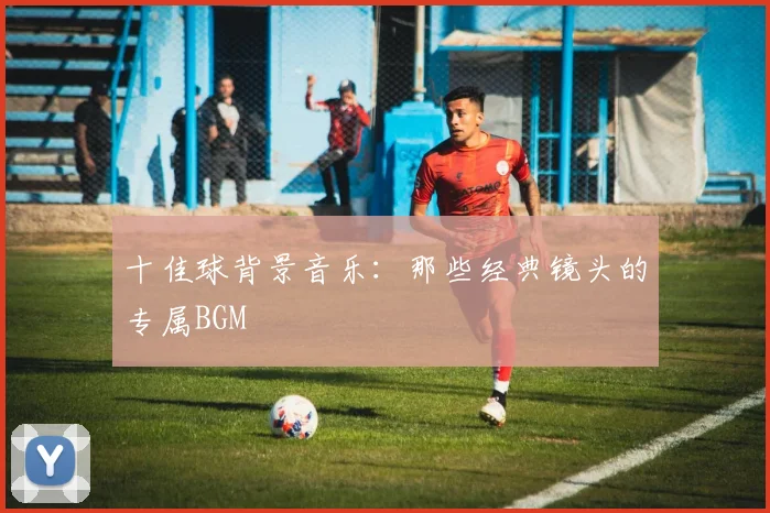 十佳球背景音乐：那些经典镜头的专属BGM