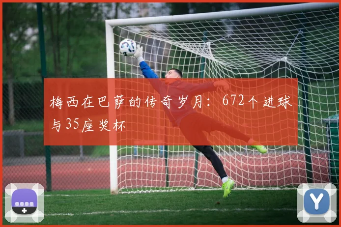 梅西在巴萨的传奇岁月:672个进球与35座奖杯