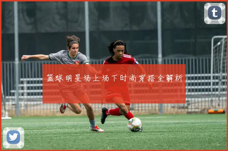 篮球明星场上场下时尚穿搭全解析