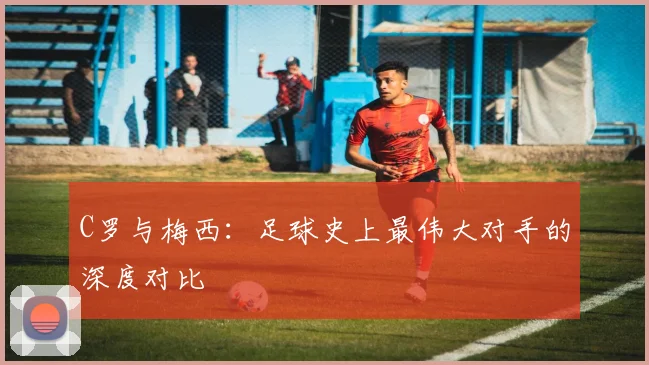 C罗与梅西:足球史上最伟大对手的深度对比