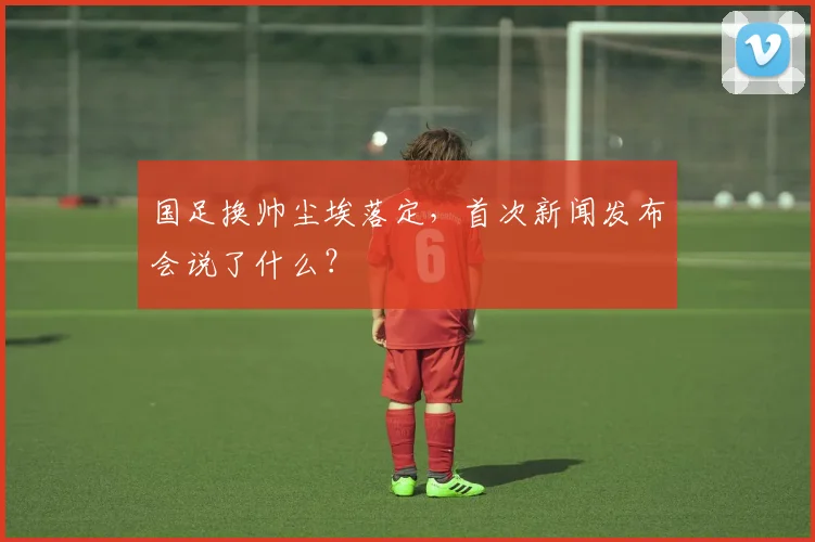 国足换帅尘埃落定，首次新闻发布会说了什么？