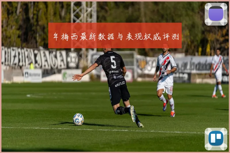 年梅西最新数据与表现权威评测